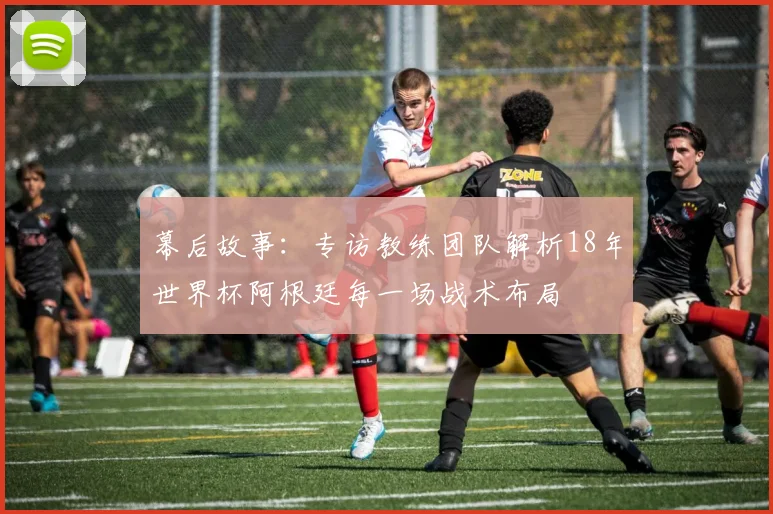 幕后故事：专访教练团队解析18年世界杯阿根廷每一场战术布局