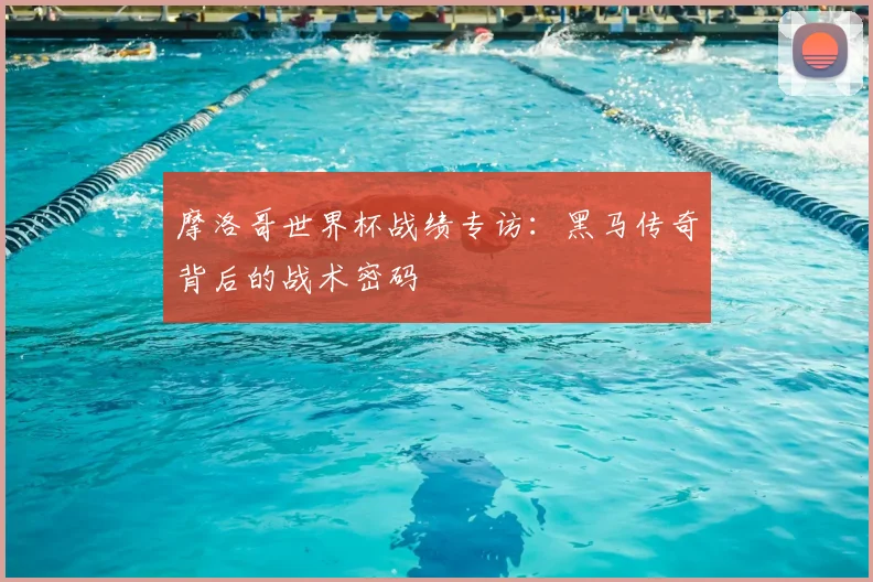 摩洛哥世界杯战绩专访：黑马传奇背后的战术密码