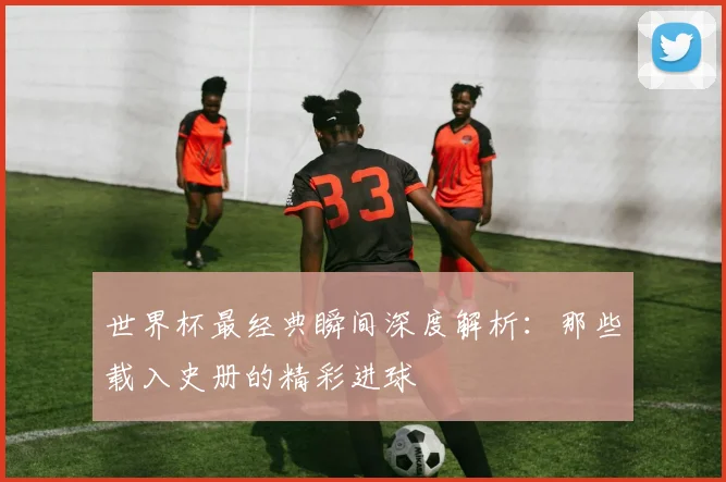 世界杯最经典瞬间深度解析：那些载入史册的精彩进球