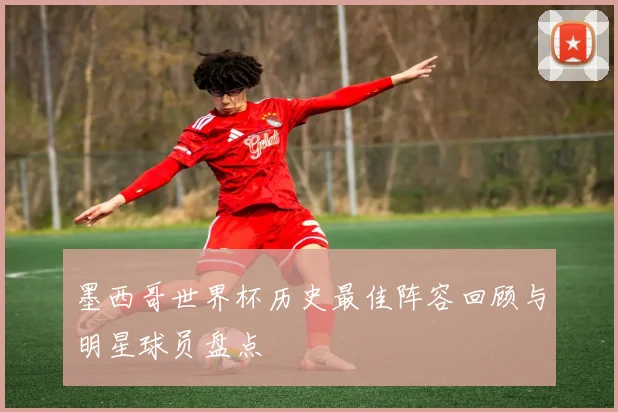 墨西哥世界杯历史最佳阵容回顾与明星球员盘点