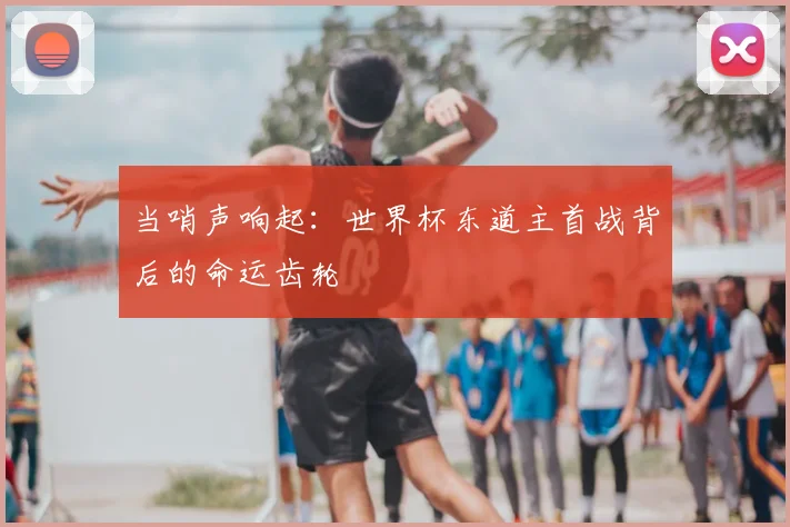 当哨声响起：世界杯东道主首战背后的命运齿轮
