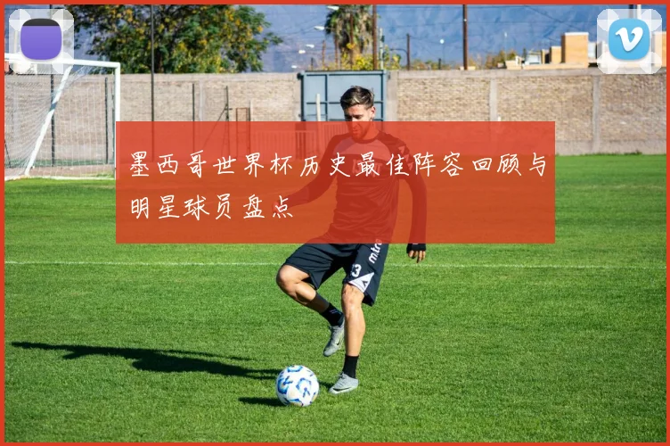 墨西哥世界杯历史最佳阵容回顾与明星球员盘点