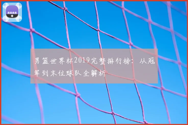 男篮世界杯2019完整排行榜：从冠军到末位球队全解析