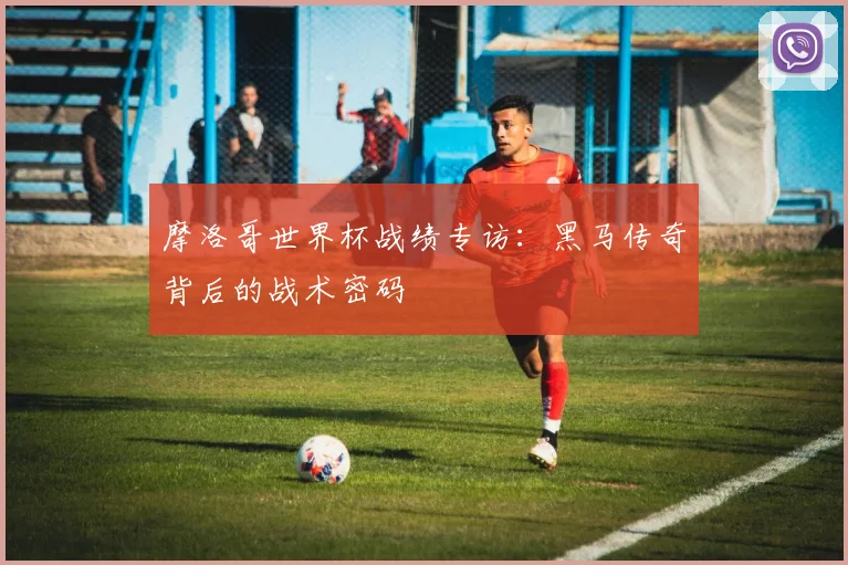 摩洛哥世界杯战绩专访：黑马传奇背后的战术密码