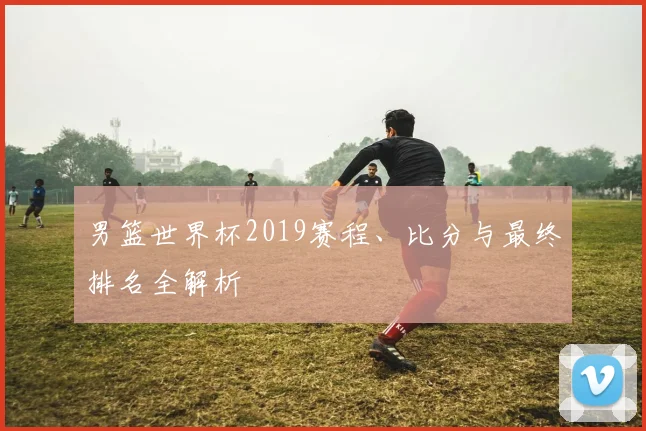 男篮世界杯2019赛程、比分与最终排名全解析