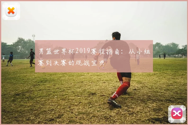 男篮世界杯2019赛程指南：从小组赛到决赛的观战宝典
